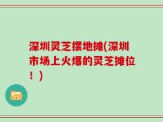 深圳灵芝摆地摊(深圳市场上火爆的灵芝摊位！)