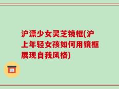 沪漂少女灵芝镜框(沪上年轻女孩如何用镜框展现自我风格)