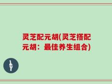 灵芝配元胡(灵芝搭配元胡：最佳养生组合)