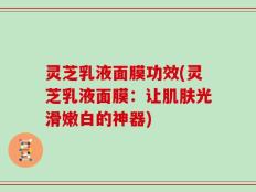 灵芝乳液面膜功效(灵芝乳液面膜：让肌肤光滑嫩白的神器)