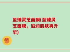 至臻灵芝面膜(至臻灵芝面膜，滋润肌肤再升华)