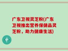 广东卫视灵芝粉(广东卫视推出营养保健品灵芝粉，助力健康生活)