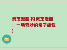 灵芝漫画书(灵芝漫画：一场奇妙的亲子旅程)