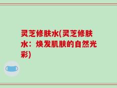 灵芝修肤水(灵芝修肤水：焕发肌肤的自然光彩)