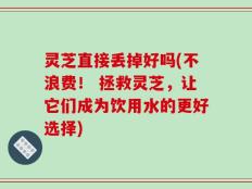灵芝直接丢掉好吗(不浪费！ 拯救灵芝，让它们成为饮用水的更好选择)
