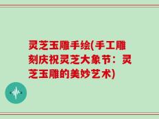 灵芝玉雕手绘(手工雕刻庆祝灵芝大象节：灵芝玉雕的美妙艺术)