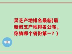 灵芝产地排名最新(最新灵芝产地排名公布，你猜哪个省份第一？)