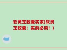 软灵芝胶囊买家(软灵芝胶囊：买前必读！)