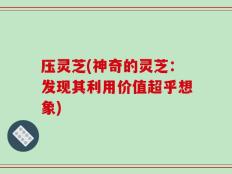 压灵芝(神奇的灵芝：发现其利用价值超乎想象)