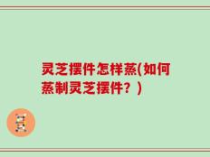 灵芝摆件怎样蒸(如何蒸制灵芝摆件？)
