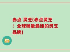 赤点 灵芝(赤点灵芝：全球销量最佳的灵芝品牌)