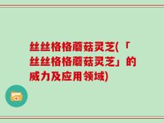 丝丝格格蘑菇灵芝(「丝丝格格蘑菇灵芝」的威力及应用领域)