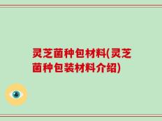 灵芝菌种包材料(灵芝菌种包装材料介绍)