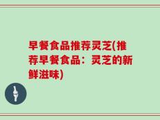早餐食品推荐灵芝(推荐早餐食品：灵芝的新鲜滋味)
