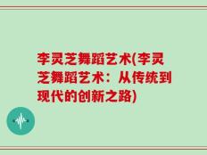 李灵芝舞蹈艺术(李灵芝舞蹈艺术：从传统到现代的创新之路)