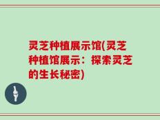 灵芝种植展示馆(灵芝种植馆展示：探索灵芝的生长秘密)