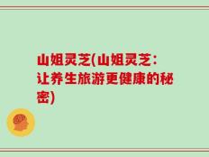 山姐灵芝(山姐灵芝：让养生旅游更健康的秘密)