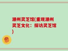 潮州灵芝馆(重现潮州灵芝文化：探访灵芝馆)