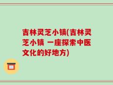 吉林灵芝小镇(吉林灵芝小镇 一座探索中医文化的好地方)