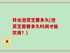 开水泡灵芝要多久(泡灵芝需要多久时间才能饮用？)