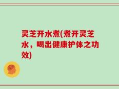 灵芝开水煮(煮开灵芝水，喝出健康护体之功效)