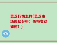灵芝行情怎样(灵芝市场现状分析：价格变动如何？)