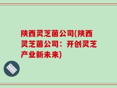 陕西灵芝菌公司(陕西灵芝菌公司：开创灵芝产业新未来)