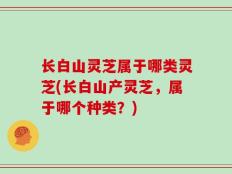 长白山灵芝属于哪类灵芝(长白山产灵芝，属于哪个种类？)