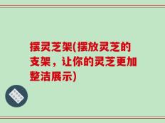 摆灵芝架(摆放灵芝的支架，让你的灵芝更加整洁展示)