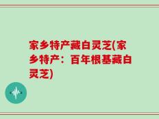 家乡特产藏白灵芝(家乡特产：百年根基藏白灵芝)