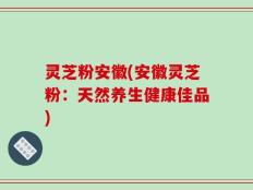 灵芝粉安徽(安徽灵芝粉：天然养生健康佳品)