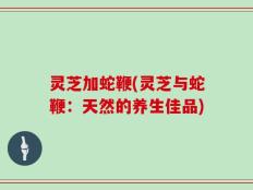 灵芝加蛇鞭(灵芝与蛇鞭：天然的养生佳品)