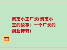 灵芝小王厂长(灵芝小王的故事：一个厂长的创业传奇)