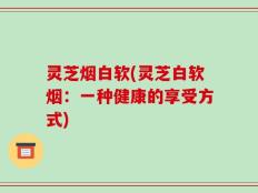 灵芝烟白软(灵芝白软烟：一种健康的享受方式)