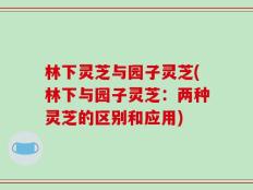 林下灵芝与园子灵芝(林下与园子灵芝：两种灵芝的区别和应用)