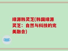绿源韩灵芝(韩国绿源灵芝：自然与科技的完美融合)