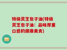 特级灵芝包子油(特级灵芝包子油：品味厚重口感的健康美食)