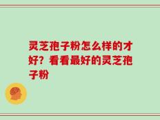 灵芝孢子粉怎么样的才好？看看最好的灵芝孢子粉