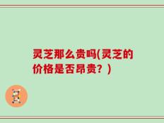 灵芝那么贵吗(灵芝的价格是否昂贵？)