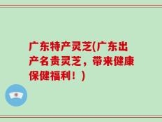 广东特产灵芝(广东出产名贵灵芝，带来健康保健福利！)