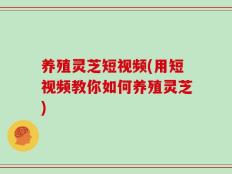 养殖灵芝短视频(用短视频教你如何养殖灵芝)