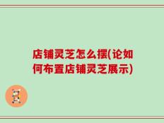 店铺灵芝怎么摆(论如何布置店铺灵芝展示)