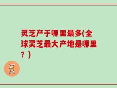 灵芝产于哪里最多(全球灵芝最大产地是哪里？)