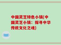 中国灵芝特色小镇(中国灵芝小镇：探寻中华传统文化之魂)