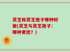 灵芝和灵芝孢子哪种好些(灵芝与灵芝孢子：哪种更优？)