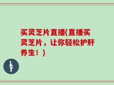 买灵芝片直播(直播买灵芝片，让你轻松护肝养生！)