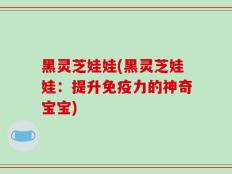 黑灵芝娃娃(黑灵芝娃娃：提升免疫力的神奇宝宝)