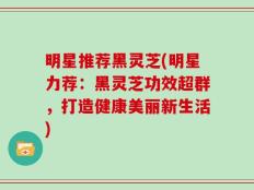 明星推荐黑灵芝(明星力荐：黑灵芝功效超群，打造健康美丽新生活)