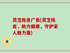 灵芝陈皮广告(灵芝陈皮，助力健康，守护家人新力量)