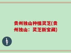 贵州独山种植灵芝(贵州独山：灵芝新宝藏)